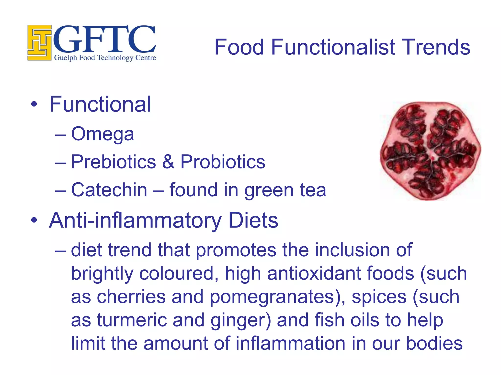 Food Functionalist Trends

• Functional
  – Omega
  – Prebiotics & Probiotics
  – Catechin – found in green tea
• Anti-inflammatory Diets
  – diet trend that promotes the inclusion of
    brightly coloured, high antioxidant foods (such
    as cherries and pomegranates), spices (such
    as turmeric and ginger) and fish oils to help
    limit the amount of inflammation in our bodies
 