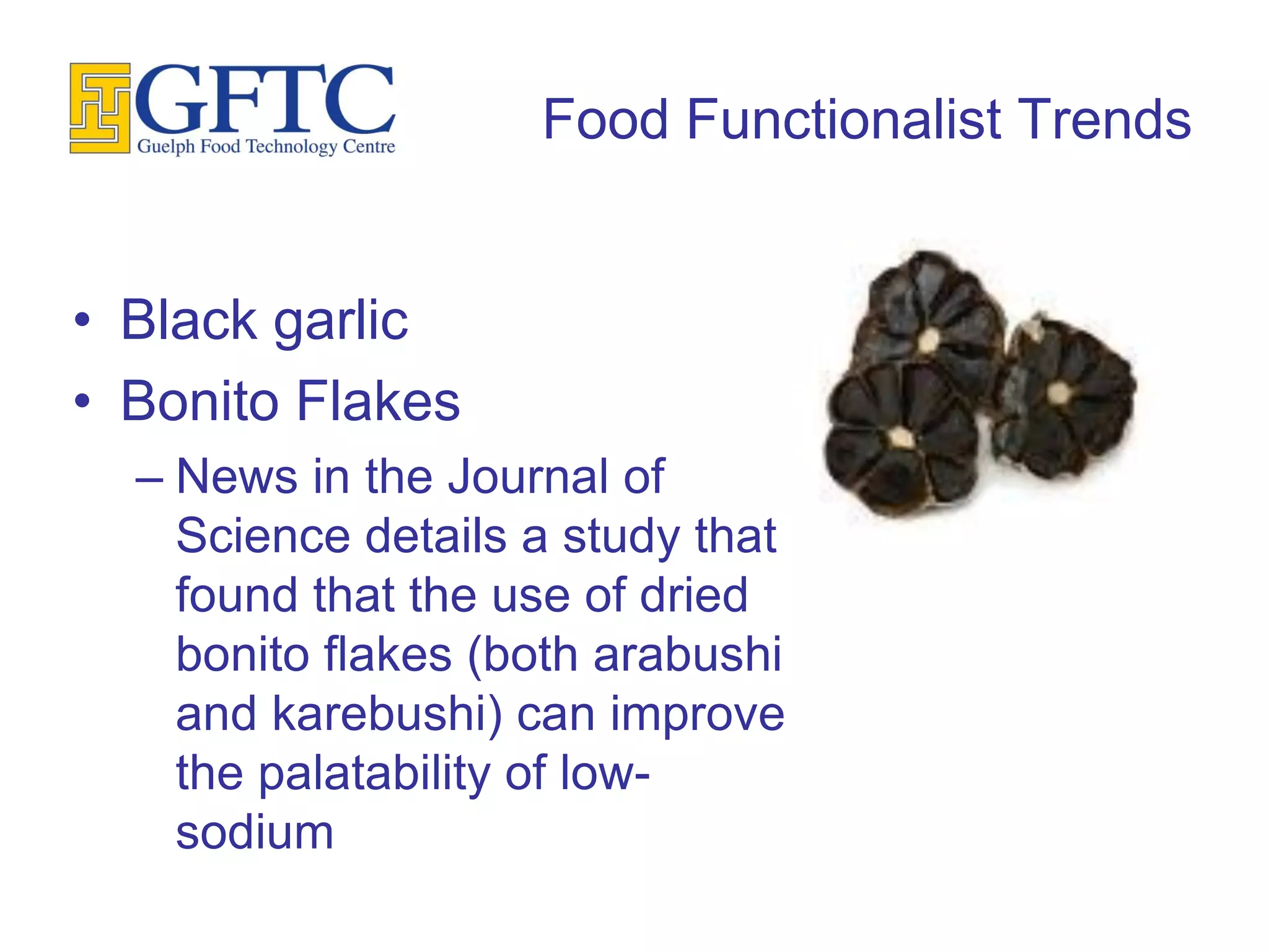 Food Functionalist Trends


• Black garlic
• Bonito Flakes
  – News in the Journal of
    Science details a study that
    found that the use of dried
    bonito flakes (both arabushi
    and karebushi) can improve
    the palatability of low-
    sodium
 