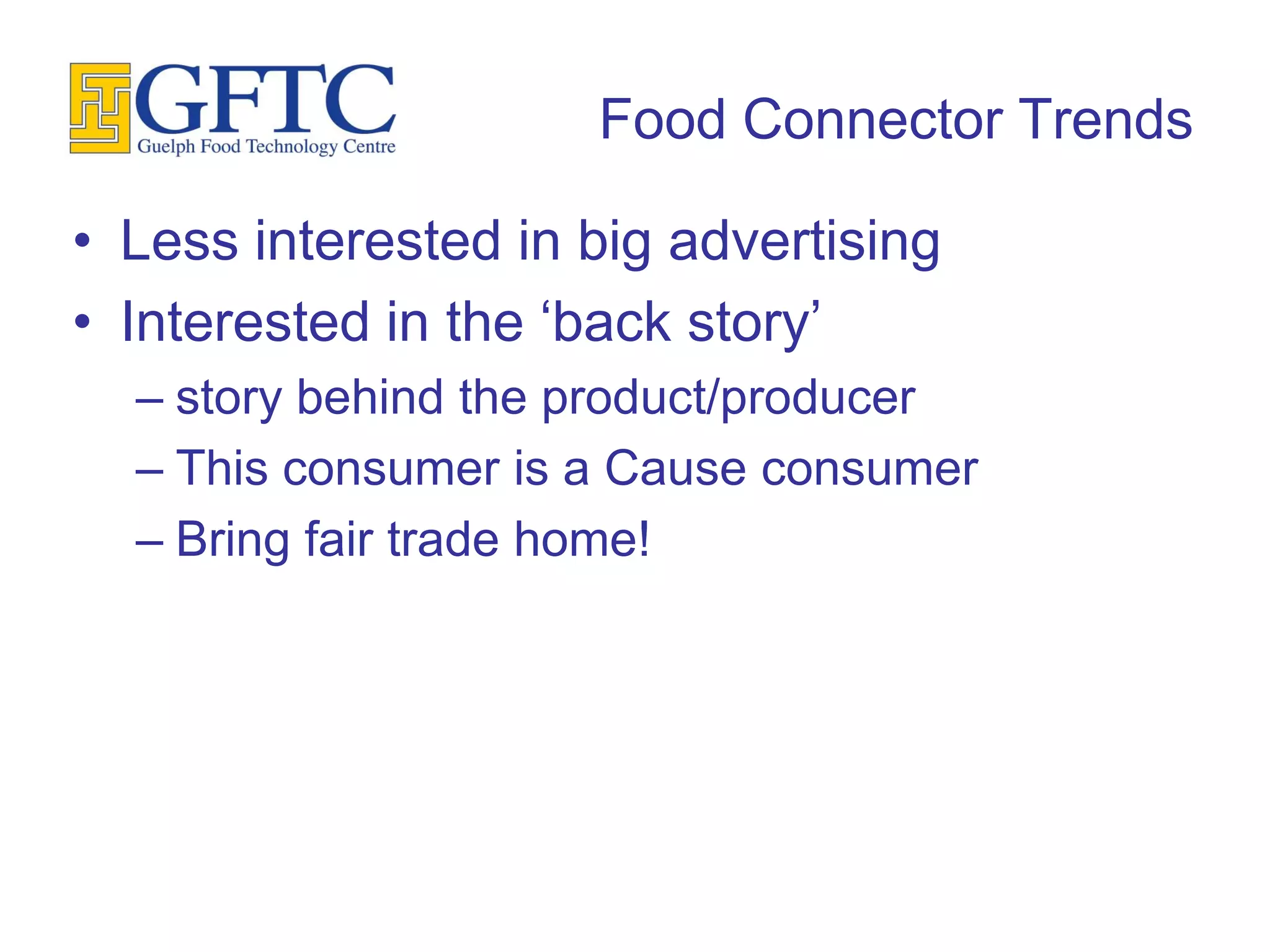 Food Connector Trends

• Less interested in big advertising
• Interested in the ‘back story’
  – story behind the product/producer
  – This consumer is a Cause consumer
  – Bring fair trade home!
 