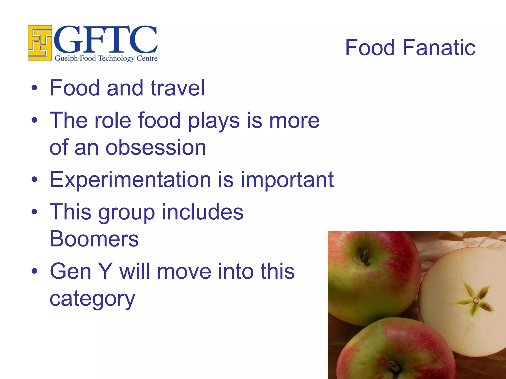 Food Fanatic
• Food and travel
• The role food plays is more
  of an obsession
• Experimentation is important
• This group includes
  Boomers
• Gen Y will move into this
  category
 