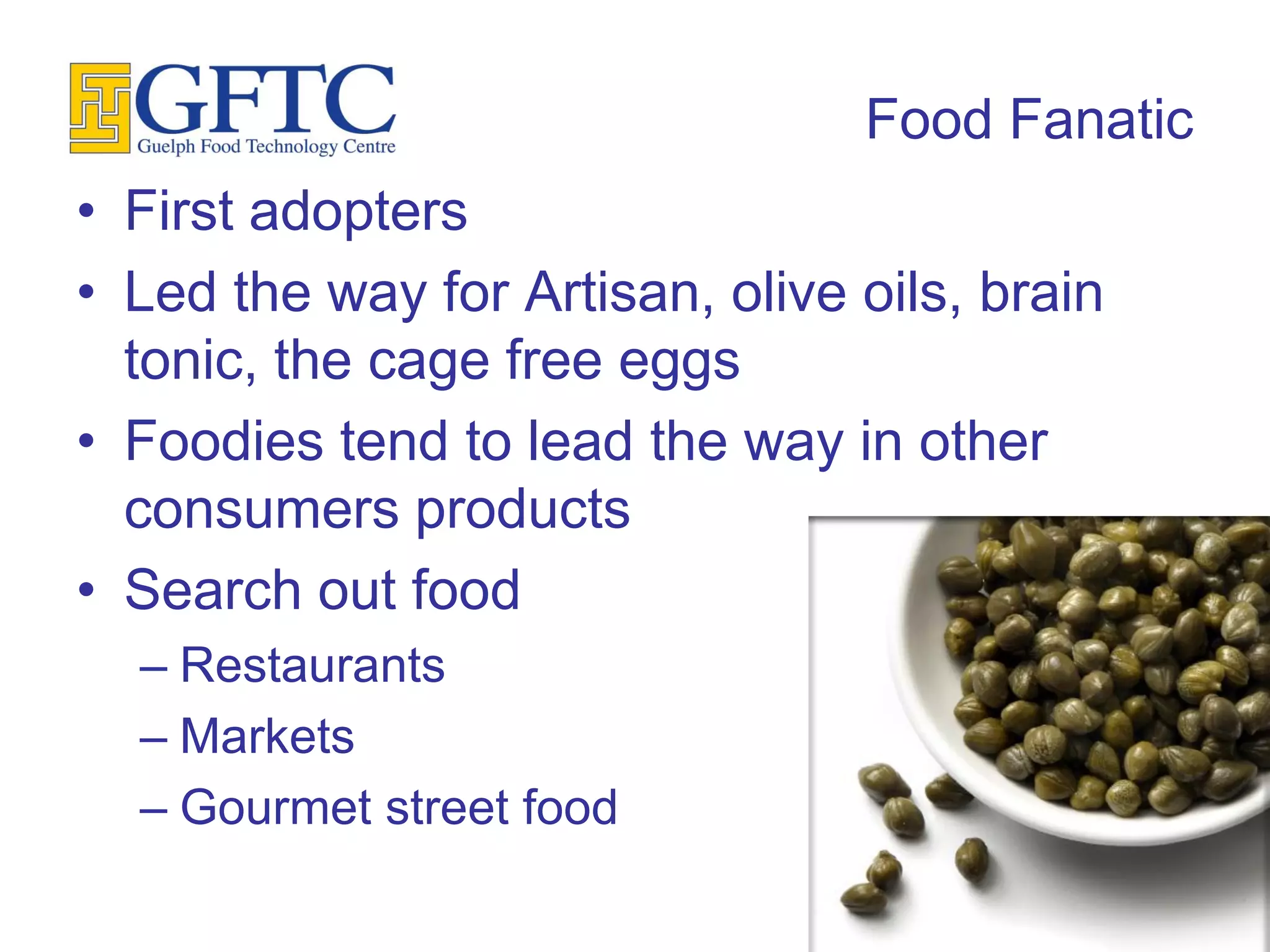Food Fanatic
• First adopters
• Led the way for Artisan, olive oils, brain
  tonic, the cage free eggs
• Foodies tend to lead the way in other
  consumers products
• Search out food
  – Restaurants
  – Markets
  – Gourmet street food
 