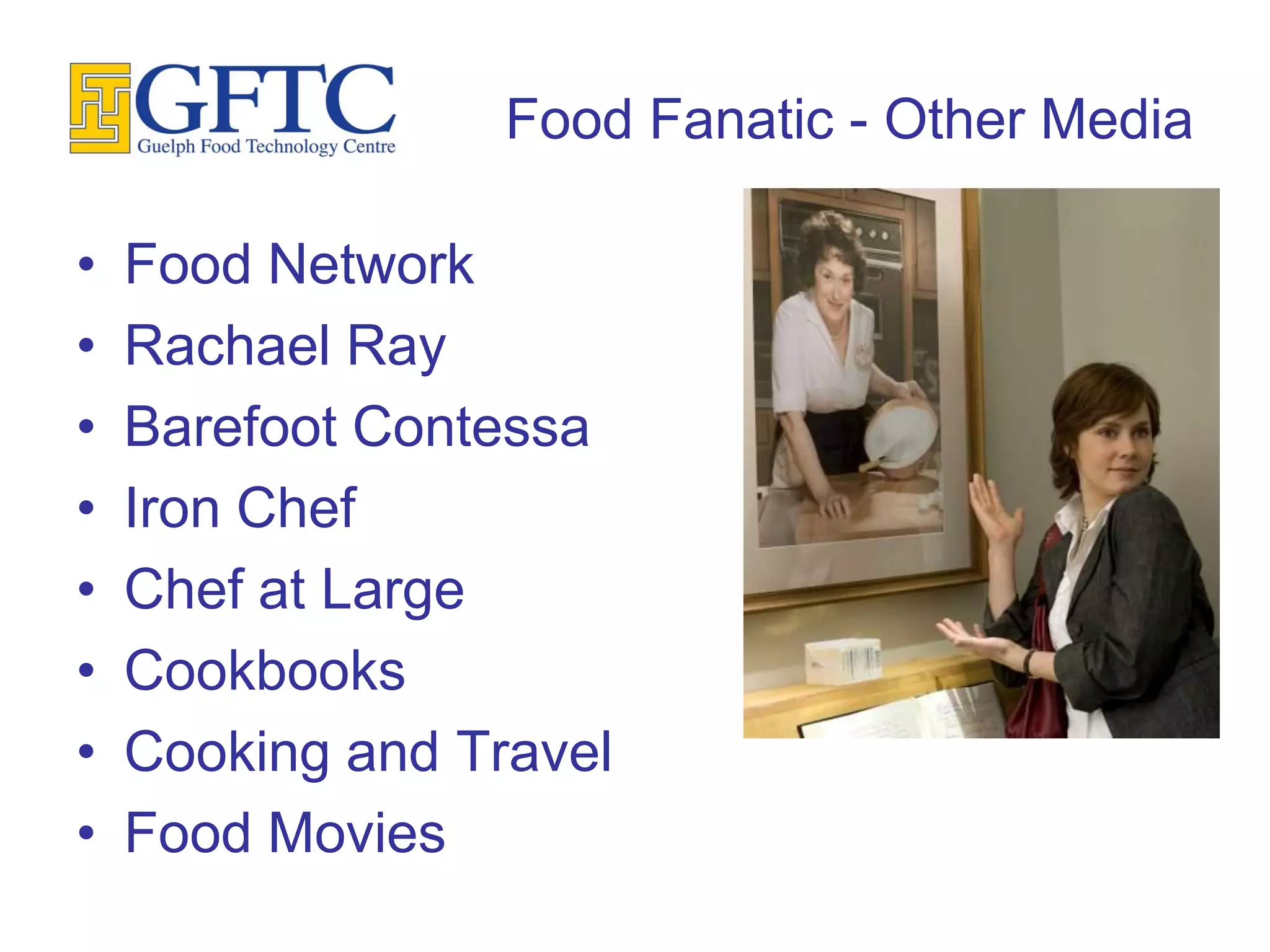 Food Fanatic - Other Media

•   Food Network
•   Rachael Ray
•   Barefoot Contessa
•   Iron Chef
•   Chef at Large
•   Cookbooks
•   Cooking and Travel
•   Food Movies
 