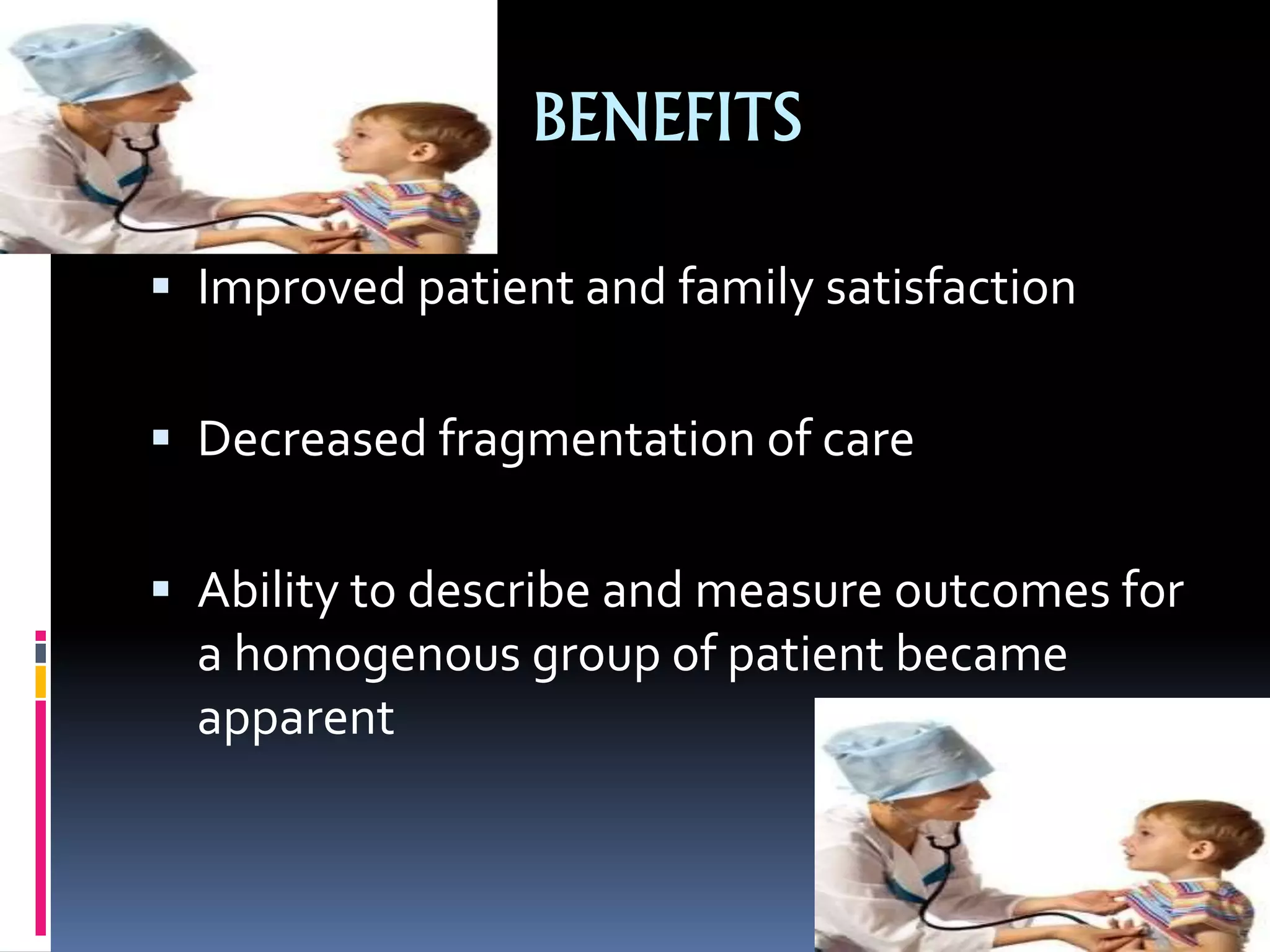 BENEFITS
 Improved patient and family satisfaction
 Decreased fragmentation of care
 Ability to describe and measure outcomes for
a homogenous group of patient became
apparent
 