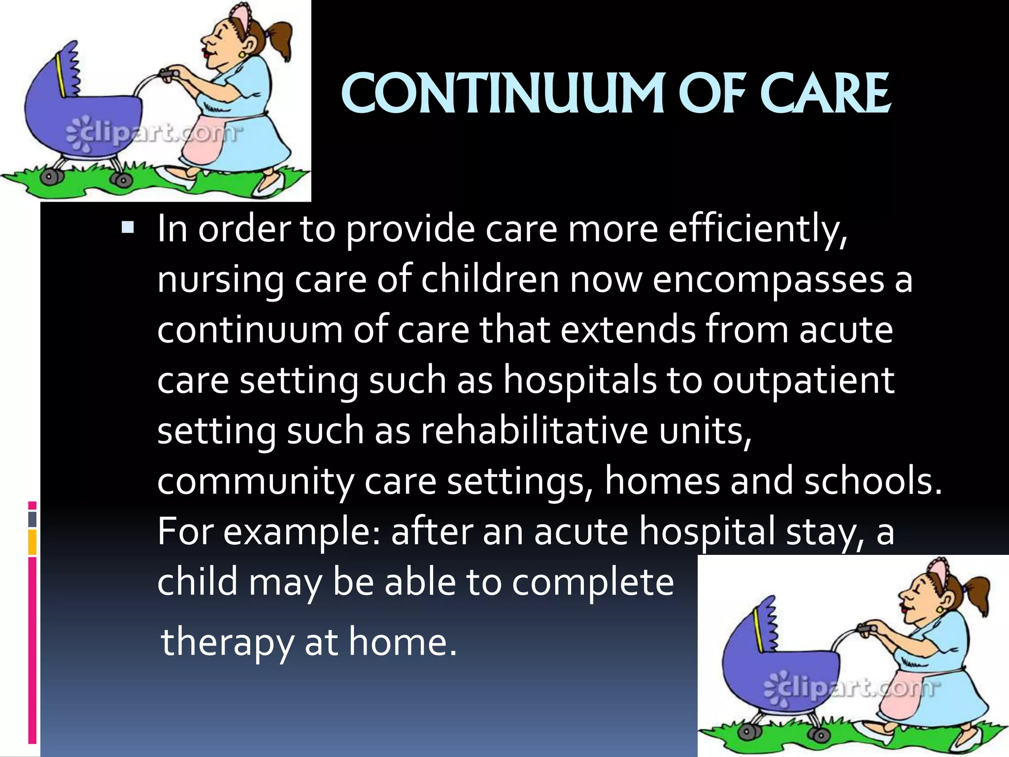 CONTINUUM OF CARE
 In order to provide care more efficiently,
nursing care of children now encompasses a
continuum of care that extends from acute
care setting such as hospitals to outpatient
setting such as rehabilitative units,
community care settings, homes and schools.
For example: after an acute hospital stay, a
child may be able to complete
therapy at home.
 