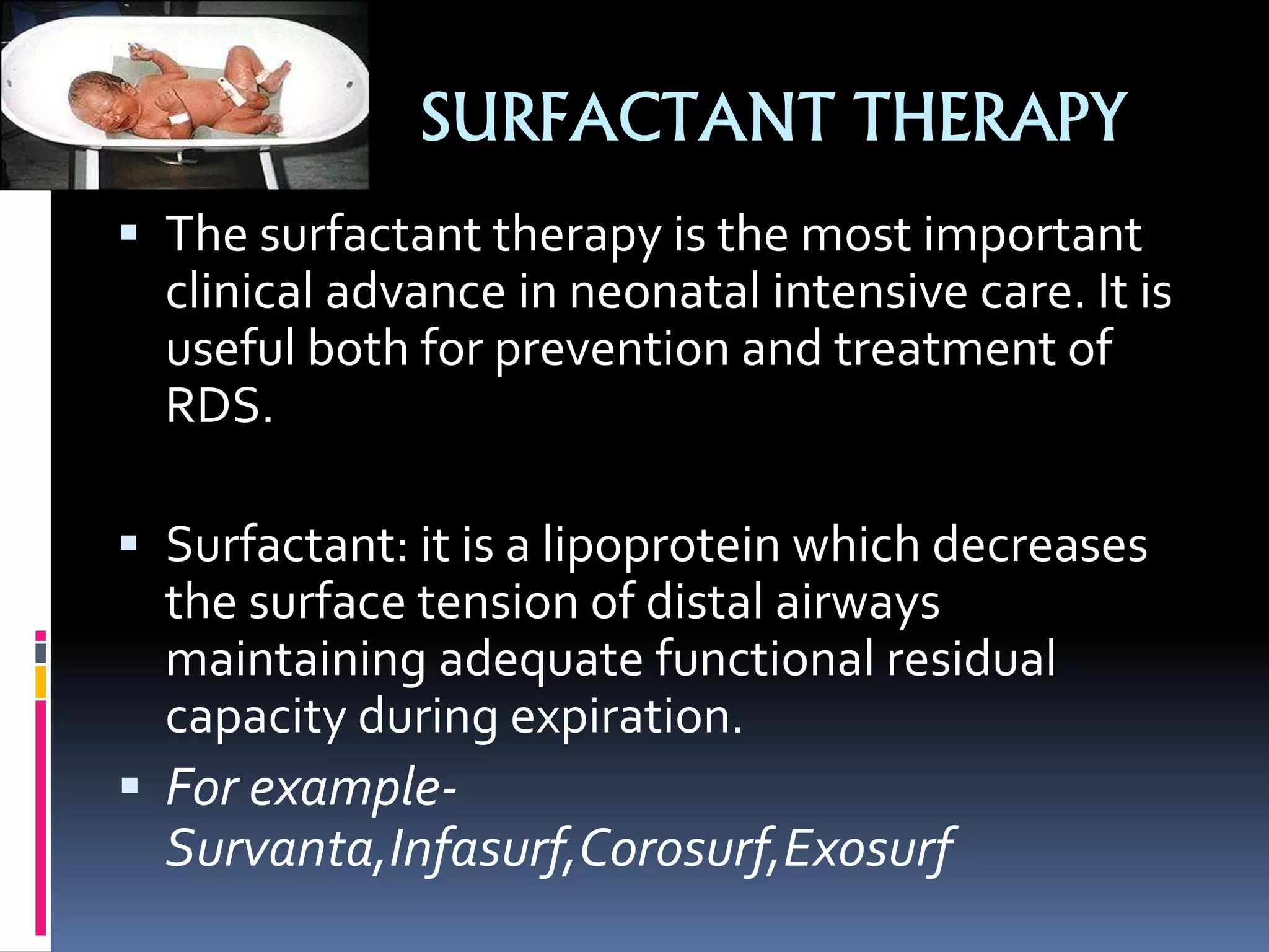 SURFACTANT THERAPY
 The surfactant therapy is the most important
clinical advance in neonatal intensive care. It is
useful both for prevention and treatment of
RDS.
 Surfactant: it is a lipoprotein which decreases
the surface tension of distal airways
maintaining adequate functional residual
capacity during expiration.
 For example-
Survanta,Infasurf,Corosurf,Exosurf
 