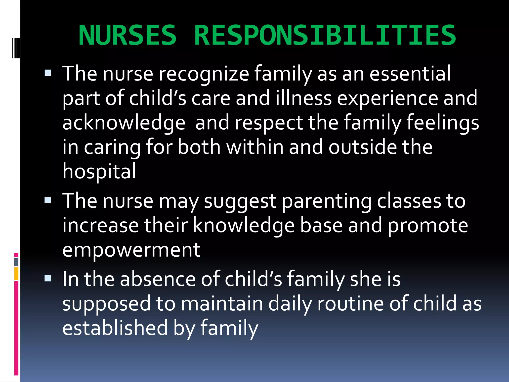 NURSES RESPONSIBILITIES
 The nurse recognize family as an essential
part of child’s care and illness experience and
acknowledge and respect the family feelings
in caring for both within and outside the
hospital
 The nurse may suggest parenting classes to
increase their knowledge base and promote
empowerment
 In the absence of child’s family she is
supposed to maintain daily routine of child as
established by family
 