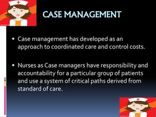 CASE MANAGEMENT
 Case management has developed as an
approach to coordinated care and control costs.
 Nurses as Case managers have responsibility and
accountability for a particular group of patients
and use a system of critical paths derived from
standard of care.
 