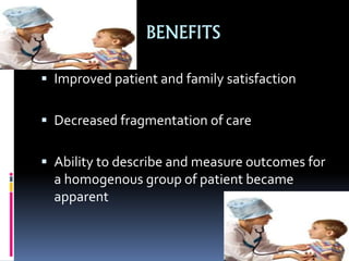 BENEFITS
 Improved patient and family satisfaction
 Decreased fragmentation of care
 Ability to describe and measure outcomes for
a homogenous group of patient became
apparent
 