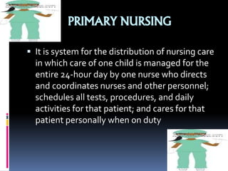 PRIMARY NURSING
 It is system for the distribution of nursing care
in which care of one child is managed for the
entire 24-hour day by one nurse who directs
and coordinates nurses and other personnel;
schedules all tests, procedures, and daily
activities for that patient; and cares for that
patient personally when on duty
 