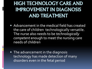 HIGH TECHNOLOGY CARE AND
IMPROVEMENT IN DIAGNOSIS
AND TREATMENT
 Advancement in the medical field has created
the care of children technologically versatile.
The nurse also needs to be technologically
competent enough to meet the nursing care
needs of children
 The advancement in the diagnosis
technology has made detection of many
disorders even in the fetal period
 