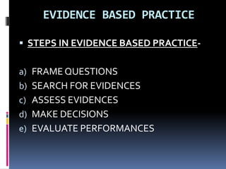 EVIDENCE BASED PRACTICE
 STEPS IN EVIDENCE BASED PRACTICE-
a) FRAME QUESTIONS
b) SEARCH FOR EVIDENCES
c) ASSESS EVIDENCES
d) MAKE DECISIONS
e) EVALUATE PERFORMANCES
 
