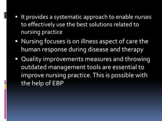  It provides a systematic approach to enable nurses
to effectively use the best solutions related to
nursing practice
 Nursing focuses is on illness aspect of care the
human response during disease and therapy
 Quality improvements measures and throwing
outdated management tools are essential to
improve nursing practice.This is possible with
the help of EBP
 