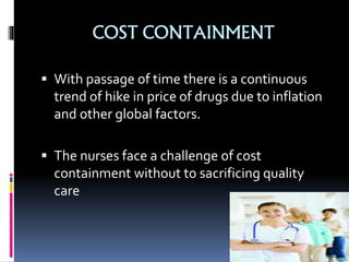 COST CONTAINMENT
 With passage of time there is a continuous
trend of hike in price of drugs due to inflation
and other global factors.
 The nurses face a challenge of cost
containment without to sacrificing quality
care
 
