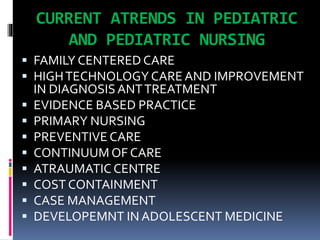 CURRENT ATRENDS IN PEDIATRIC
AND PEDIATRIC NURSING
 FAMILY CENTERED CARE
 HIGHTECHNOLOGY CARE AND IMPROVEMENT
IN DIAGNOSISANTTREATMENT
 EVIDENCE BASED PRACTICE
 PRIMARY NURSING
 PREVENTIVE CARE
 CONTINUUM OF CARE
 ATRAUMATIC CENTRE
 COST CONTAINMENT
 CASE MANAGEMENT
 DEVELOPEMNT IN ADOLESCENT MEDICINE
 