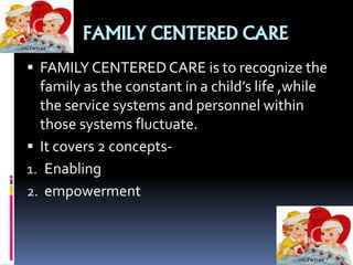 FAMILY CENTERED CARE
 FAMILY CENTERED CARE is to recognize the
family as the constant in a child’s life ,while
the service systems and personnel within
those systems fluctuate.
 It covers 2 concepts-
1. Enabling
2. empowerment
 