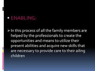  ENABLING:
In this process of all the family members are
helped by the professionals to create the
opportunities and means to utilize their
present abilities and acquire new skills that
are necessary to provide care to their ailing
children
 