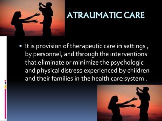 ATRAUMATIC CARE
 It is provision of therapeutic care in settings ,
by personnel, and through the interventions
that eliminate or minimize the psychologic
and physical distress experienced by children
and their families in the health care system .
 