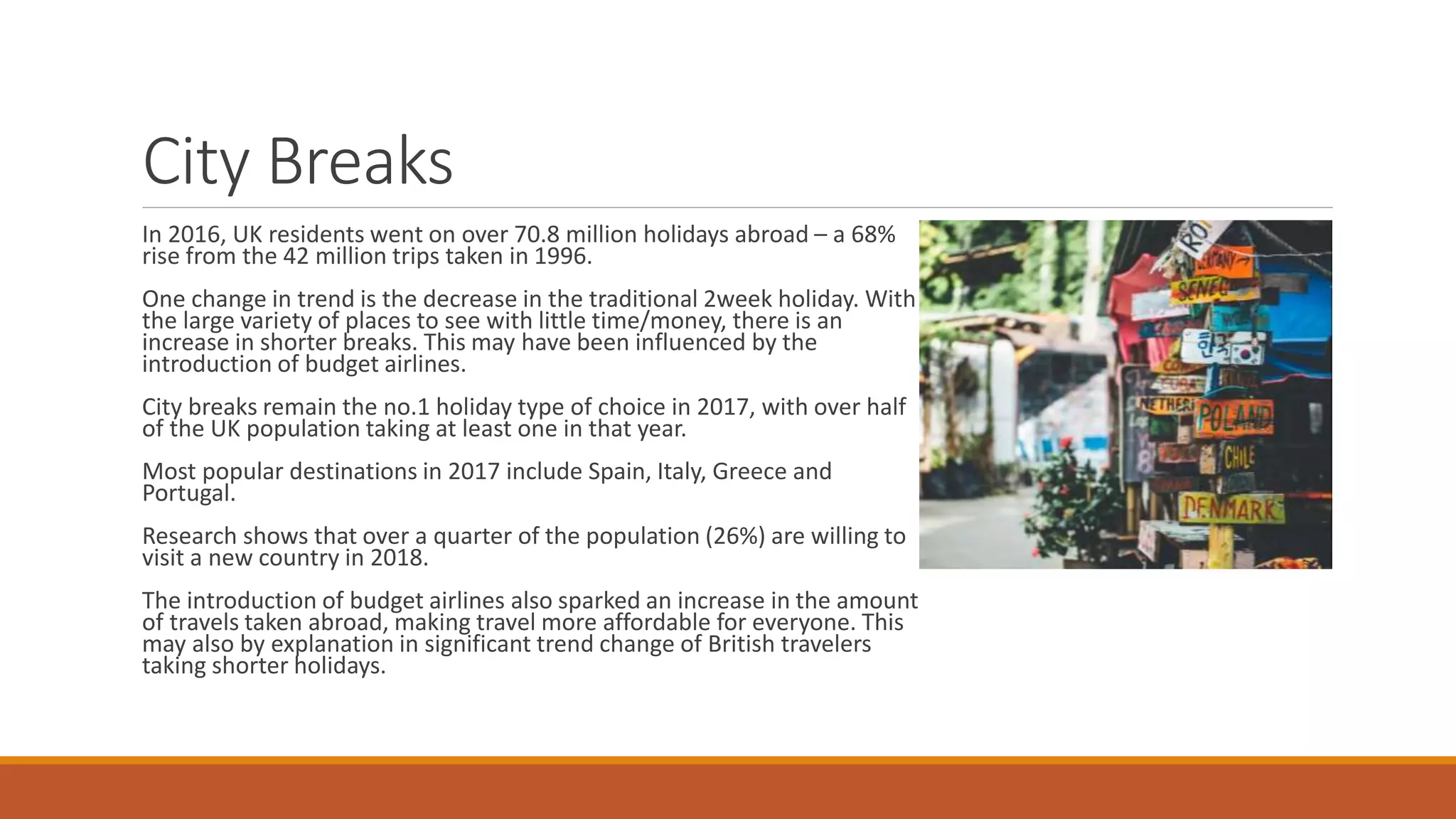 City Breaks
In 2016, UK residents went on over 70.8 million holidays abroad – a 68%
rise from the 42 million trips taken in 1996.
One change in trend is the decrease in the traditional 2week holiday. With
the large variety of places to see with little time/money, there is an
increase in shorter breaks. This may have been influenced by the
introduction of budget airlines.
City breaks remain the no.1 holiday type of choice in 2017, with over half
of the UK population taking at least one in that year.
Most popular destinations in 2017 include Spain, Italy, Greece and
Portugal.
Research shows that over a quarter of the population (26%) are willing to
visit a new country in 2018.
The introduction of budget airlines also sparked an increase in the amount
of travels taken abroad, making travel more affordable for everyone. This
may also by explanation in significant trend change of British travelers
taking shorter holidays.
 