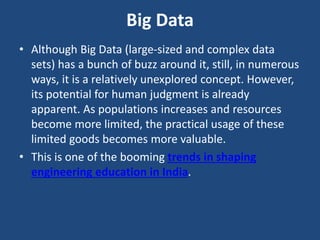 Big Data
• Although Big Data (large-sized and complex data
sets) has a bunch of buzz around it, still, in numerous
ways, it is a relatively unexplored concept. However,
its potential for human judgment is already
apparent. As populations increases and resources
become more limited, the practical usage of these
limited goods becomes more valuable.
• This is one of the booming trends in shaping
engineering education in India.
 