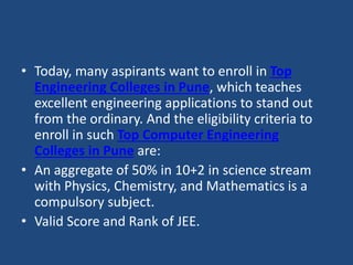 • Today, many aspirants want to enroll in Top
Engineering Colleges in Pune, which teaches
excellent engineering applications to stand out
from the ordinary. And the eligibility criteria to
enroll in such Top Computer Engineering
Colleges in Pune are:
• An aggregate of 50% in 10+2 in science stream
with Physics, Chemistry, and Mathematics is a
compulsory subject.
• Valid Score and Rank of JEE.
 