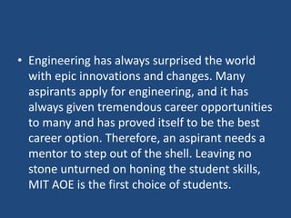 • Engineering has always surprised the world
with epic innovations and changes. Many
aspirants apply for engineering, and it has
always given tremendous career opportunities
to many and has proved itself to be the best
career option. Therefore, an aspirant needs a
mentor to step out of the shell. Leaving no
stone unturned on honing the student skills,
MIT AOE is the first choice of students.
 