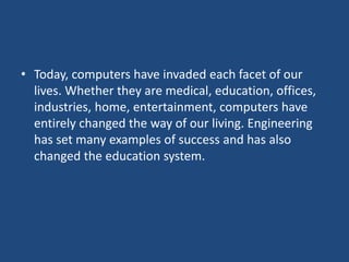 • Today, computers have invaded each facet of our
lives. Whether they are medical, education, offices,
industries, home, entertainment, computers have
entirely changed the way of our living. Engineering
has set many examples of success and has also
changed the education system.
 