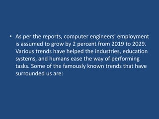 • As per the reports, computer engineers' employment
is assumed to grow by 2 percent from 2019 to 2029.
Various trends have helped the industries, education
systems, and humans ease the way of performing
tasks. Some of the famously known trends that have
surrounded us are:
 