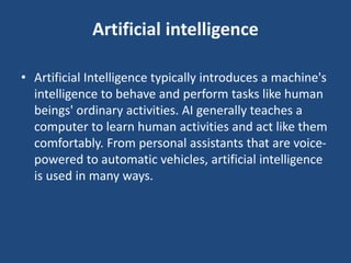Artificial intelligence
• Artificial Intelligence typically introduces a machine's
intelligence to behave and perform tasks like human
beings' ordinary activities. AI generally teaches a
computer to learn human activities and act like them
comfortably. From personal assistants that are voice-
powered to automatic vehicles, artificial intelligence
is used in many ways.
 