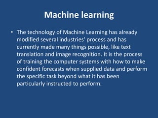 Machine learning
• The technology of Machine Learning has already
modified several industries' process and has
currently made many things possible, like text
translation and image recognition. It is the process
of training the computer systems with how to make
confident forecasts when supplied data and perform
the specific task beyond what it has been
particularly instructed to perform.
 
