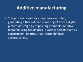 Additive manufacturing
• This process is entirely computer-controlled,
generating a three-dimensional object from a digital
picture or design by depositing elements. Additive
manufacturing has its uses in various sectors such as
construction, pharma, healthcare, defense,
aerospace, etc.
 