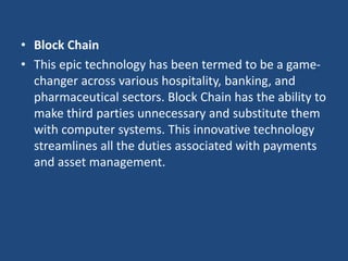 • Block Chain
• This epic technology has been termed to be a game-
changer across various hospitality, banking, and
pharmaceutical sectors. Block Chain has the ability to
make third parties unnecessary and substitute them
with computer systems. This innovative technology
streamlines all the duties associated with payments
and asset management.
 