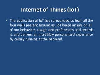 Internet of Things (IoT)
• The application of IoT has surrounded us from all the
four walls present around us. IoT keeps an eye on all
of our behaviors, usage, and preferences and records
it, and delivers an incredibly personalized experience
by calmly running at the backend.
 