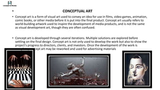 • CONCEPTUAL ART
• Concept art is a form of visual art used to convey an idea for use in films, video games, animation,
comic books, or other media before it is put into the final product. Concept art usually refers to
world-building artwork used to inspire the development of media products, and is not the same
as visual development art, though they are often confused.
• Concept art is developed through several iterations. Multiple solutions are explored before
settling on the final design. Concept art is not only used to develop the work but also to show the
project's progress to directors, clients, and investors. Once the development of the work is
complete, concept art may be reworked and used for advertising materials
 
