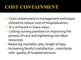  Cost containment is management technique
utilized to reduce cost of hospitalization.
 It is achieved in many ways :
 cutting nursing positions or improving the
process of care and tightening non labor
resources.
 Reducing mortality rate, length of stay.
 Increasing family’s satisfaction , contribute
with quality of hospital services.
 