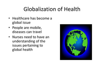 Globalization of Health
• Healthcare has become a
global issue
• People are mobile,
diseases can travel
• Nurses need to have an
understanding of the
issues pertaining to
global health
 