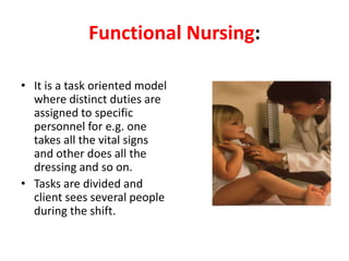 Functional Nursing:
• It is a task oriented model
where distinct duties are
assigned to specific
personnel for e.g. one
takes all the vital signs
and other does all the
dressing and so on.
• Tasks are divided and
client sees several people
during the shift.
 