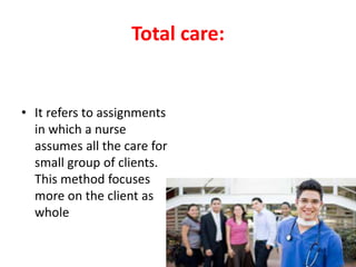 Total care:
• It refers to assignments
in which a nurse
assumes all the care for
small group of clients.
This method focuses
more on the client as
whole
 