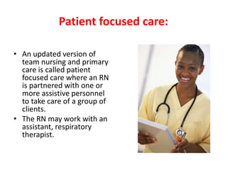 Patient focused care:
• An updated version of
team nursing and primary
care is called patient
focused care where an RN
is partnered with one or
more assistive personnel
to take care of a group of
clients.
• The RN may work with an
assistant, respiratory
therapist.
 