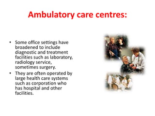 Ambulatory care centres:
• Some office settings have
broadened to include
diagnostic and treatment
facilities such as laboratory,
radiology service,
sometimes surgery.
• They are often operated by
large health care systems
such as corporation who
has hospital and other
facilities.
 