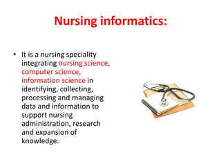 Nursing informatics:
• It is a nursing speciality
integrating nursing science,
computer science,
information science in
identifying, collecting,
processing and managing
data and information to
support nursing
administration, research
and expansion of
knowledge.
 