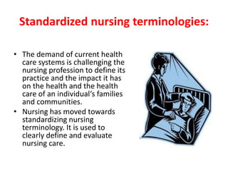 Standardized nursing terminologies:
• The demand of current health
care systems is challenging the
nursing profession to define its
practice and the impact it has
on the health and the health
care of an individual‘s families
and communities.
• Nursing has moved towards
standardizing nursing
terminology. It is used to
clearly define and evaluate
nursing care.
 