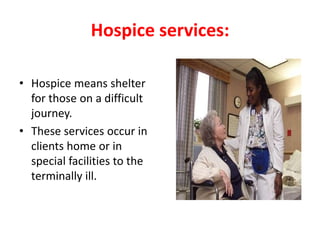 Hospice services:
• Hospice means shelter
for those on a difficult
journey.
• These services occur in
clients home or in
special facilities to the
terminally ill.
 