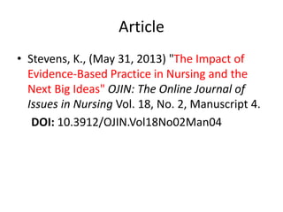 Article
• Stevens, K., (May 31, 2013) "The Impact of
Evidence-Based Practice in Nursing and the
Next Big Ideas" OJIN: The Online Journal of
Issues in Nursing Vol. 18, No. 2, Manuscript 4.
DOI: 10.3912/OJIN.Vol18No02Man04
 