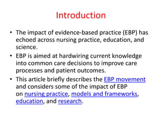 Introduction
• The impact of evidence-based practice (EBP) has
echoed across nursing practice, education, and
science.
• EBP is aimed at hardwiring current knowledge
into common care decisions to improve care
processes and patient outcomes.
• This article briefly describes the EBP movement
and considers some of the impact of EBP
on nursing practice, models and frameworks,
education, and research.
 
