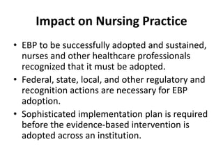 Impact on Nursing Practice
• EBP to be successfully adopted and sustained,
nurses and other healthcare professionals
recognized that it must be adopted.
• Federal, state, local, and other regulatory and
recognition actions are necessary for EBP
adoption.
• Sophisticated implementation plan is required
before the evidence-based intervention is
adopted across an institution.
 