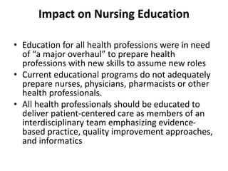 Impact on Nursing Education
• Education for all health professions were in need
of “a major overhaul” to prepare health
professions with new skills to assume new roles
• Current educational programs do not adequately
prepare nurses, physicians, pharmacists or other
health professionals.
• All health professionals should be educated to
deliver patient-centered care as members of an
interdisciplinary team emphasizing evidence-
based practice, quality improvement approaches,
and informatics
 