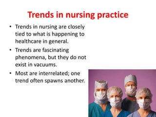 Trends in nursing practice
• Trends in nursing are closely
tied to what is happening to
healthcare in general.
• Trends are fascinating
phenomena, but they do not
exist in vacuums.
• Most are interrelated; one
trend often spawns another.
 