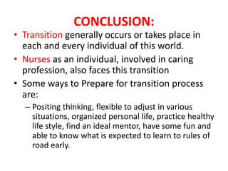 CONCLUSION:
• Transition generally occurs or takes place in
each and every individual of this world.
• Nurses as an individual, involved in caring
profession, also faces this transition
• Some ways to Prepare for transition process
are:
– Positing thinking, flexible to adjust in various
situations, organized personal life, practice healthy
life style, find an ideal mentor, have some fun and
able to know what is expected to learn to rules of
road early.
 