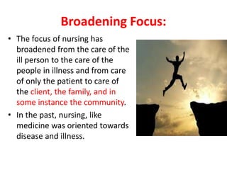 Broadening Focus:
• The focus of nursing has
broadened from the care of the
ill person to the care of the
people in illness and from care
of only the patient to care of
the client, the family, and in
some instance the community.
• In the past, nursing, like
medicine was oriented towards
disease and illness.
 