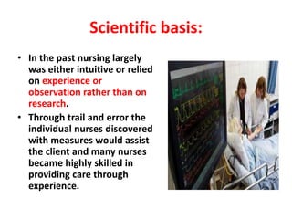 Scientific basis:
• In the past nursing largely
was either intuitive or relied
on experience or
observation rather than on
research.
• Through trail and error the
individual nurses discovered
with measures would assist
the client and many nurses
became highly skilled in
providing care through
experience.
 